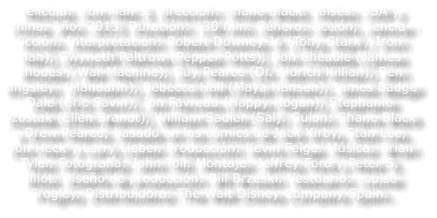 Pel�cula: Iron Man 3. Direcci�n: Shane Black. Pa�ses: USA y China. A�o: 2013. Duraci�n: 130 min. G�nero: Acci�n, ciencia-ficci�n. Interpretaci�n: Robert Downey Jr. (Tony Stark / Iron Man), Gwyneth Paltrow (Pepper Potts), Don Cheadle (James Rhodes / War Machine), Guy Pearce (Dr. Aldrich Killian), Ben Kingsley  (Mandar�n), Rebecca Hall (Maya Hansen), James Badge Dale (Eric Savin), Jon Favreau (Happy Hogan), Stephanie Szostak (Ellen Brandt), William Sadler (Sal). Guion: Shane Black y Drew Pearce; basado en los c�mics de Jack Kirby, Stan Lee, Don Heck y Larry Lieber. Producci�n: Kevin Feige. M�sica: Brian Tyler. Fotograf�a: John Toll. Montaje: Jeffrey Ford y Peter S. Elliot. Dise�o de producci�n: Bill Brzeski. Vestuario: Louise Frogley. Distribuidora: The Walt Disney Company Spain.