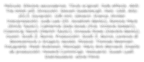 Pel�cula: Efectos secundarios. T�tulo original: Side effects. AKA: The bitter pill. Direcci�n: Steven Soderbergh. Pa�s: USA. A�o: 2013. Duraci�n: 106 min. G�nero: Drama, thriller. Interpretaci�n: Jude Law (Dr. Jonathan Banks), Rooney Mara (Emily Taylor), Catherine Zeta-Jones (Dra. Victoria Siebert), Channing Tatum (Martin Taylor), Vinessa Shaw (Dierdre Banks). Guion: Scott Z. Burns. Producci�n: Scott Z. Burns, Lorenzo di Bonaventura y Gregory Jacobs. M�sica: Thomas Newman. Fotograf�a: Peter Andrews. Montaje: Mary Ann Bernard. Dise�o de producci�n: Howard Cummings. Vestuario: Susan Lyall. Distribuidora: eOne Films