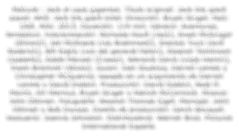 Pel�cula : Jack el caza gigantes. T�tulo original: Jack the giant slayer. AKA: Jack the giant killer. Direcci�n: Bryan Singer. Pa�s: USA. A�o: 2013. Duraci�n: 114 min. G�nero: Aventuras, fant�stico. Interpretaci�n: Nicholas Hoult (Jack), Ewan McGregor (Elmont), Ian McShane (rey Brahmwell), Stanley Tucci (lord Roderick), Bill Nighy (voz del general Fallon), Eleanor Tomlinson (Isabelle), Eddie Marsan (Crawe), Warwick Davis (viejo Hamm), Ewen Bremner (Wicke). Guion: Dan Studney, Darren Lemke y Christopher McQuarrie; basado en un argumento de Darren Lemke y David Dobkin. Producci�n: David Dobkin, Neal H. Moritz, Ori Marmur, Bryan Singer y Patrick McCormick. M�sica: John Ottman. Fotograf�a: Newton Thomas Sigel. Montaje: John Ottman y Bob Ducsay. Dise�o de producci�n: Gavin Bocquet. Vestuario: Joanna Johnston. Distribuidora: Warner Bros. Pictures International Espa�a.