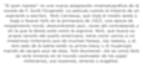 �El gran Gatsby� es una nueva adaptaci�n cinematogr�fica de la novela de F. Scott Fitzgerald. La pel�cula cuenta la historia de un aspirante a escritor,  Nick Carraway, que deja el medio oeste y llega a Nueva York en la primavera de 1922, una �poca de relajamiento moral, deslumbrante jazz, reyes del contrabando y en la que la Bolsa sube como la espuma. Nick, que busca su propia versi�n del sue�o americano, tiene como vecino a un misterioso millonario que da muchas fiestas, Jay Gatsby, y al otro lado de la bah�a est�n su prima Daisy y el mujeriego marido de sangre azul de �sta, Tom Buchanan. As� es como Nick se ver� inmerso en el mundo cautivador de los s�per millonarios, sus ilusiones, amores y enga�os.