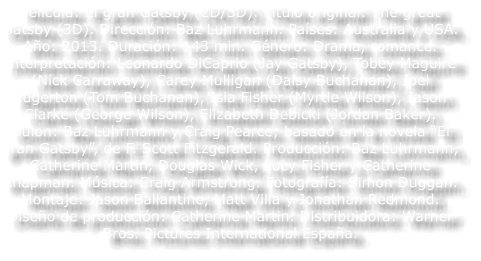 Pel�cula: El gran Gatsby (2D/3D). T�tulo original: The great Gatsby (3D). Direcci�n: Baz Luhrmann. Pa�ses: Australia y USA. A�o: 2013. Duraci�n: 143 min. G�nero: Drama, romance. Interpretaci�n: Leonardo DiCaprio (Jay Gatsby), Tobey Maguire (Nick Carraway), Carey Mulligan (Daisy Buchanan), Joel Edgerton (Tom Buchanan), Isla Fisher (Myrtle Wilson), Jason Clarke (George Wilson), Elizabeth Debicki (Jordan Baker). Guion: Baz Luhrmann y Craig Pearce; basado en la novela �El gran Gatsby�, de F. Scott Fitzgerald. Producci�n: Baz Luhrmann, Catherine Martin, Douglas Wick, Lucy Fisher y Catherine Knapman. M�sica: Craig Armstrong. Fotograf�a: Simon Duggan. Montaje: Jason Ballantine, Matt Villa y Jonathan Redmond. Dise�o de producci�n: Catherine Martin. Distribuidora: Warner Bros. Pictures International Espa�a.
