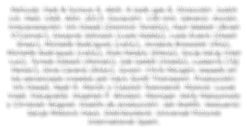 Pel�cula: Fast & furious 6. AKA: A todo gas 6. Direcci�n: Justin Lin. Pa�s: USA. A�o: 2013. Duraci�n: 130 min. G�nero: Acci�n. Interpretaci�n: Vin Diesel (Dominic Toretto), Paul Walker (Brian O�Conner), Dwayne Johnson (Luke Hobbs), Luke Evans (Owen Shaw), Michelle Rodriguez (Letty), Jordana Brewster (Mia), Michelle Rodriguez (Letty), Elsa Pataky (Elena), Sung Kang (Han Lue), Tyrese Gibson (Roman), Gal Gadot (Gisele), Ludacris (Tej Parker), Gina Carano (Riley). Guion: Chris Morgan; basado en los personajes creados por Gary Scott Thompson. Producci�n: Vin Diesel, Neal H. Moritz y Clayton Townsend. M�sica: Lucas Vidal. Fotograf�a: Stephen F. Windon. Montaje: Kelly Matsumoto y Christian Wagner. Dise�o de producci�n: Jan Roelfs. Vestuario: Sanja Milkovic Hays. Distribuidora: Universal Pictures International Spain.