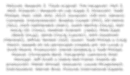 Pel�cula: Resac�n 3. T�tulo original: The hangover: Part 3. AKA: R3sac�n / Resac�n en Las Vegas 3. Direcci�n: Todd Phillips. Pa�s: USA. A�o: 2013. Duraci�n: 100 min. G�nero: Comedia. Interpretaci�n: Bradley Cooper (Phil), Ed Helms  (Stu), Zach Galifianakis (Alan), Justin Bartha (Doug), Ken Jeong (Sr. Chow), Heather Graham  (Jade), Mike Epps (Black Doug), Jamie Chung (Lauren), John Goodman (Marshall), Jeffrey Tambor (Sid). Guion: Todd Phillips y Craig Mazin; basado en los personajes creados por Jon Lucas y Scott Moore. Producci�n: Daniel Goldberg y Todd Phillips. M�sica: Christophe Beck. Fotograf�a: Lawrence Sher. Montaje: Jeff Groth y Debra Neil-Fisher. Dise�o de producci�n: Maher Ahmad. Vestuario: Louise Mingenbach. Distribuidora: Warner Bros. Pictures International Espa�a.