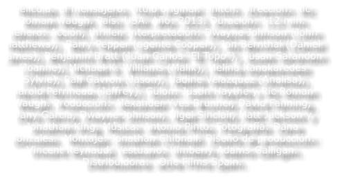 Pel�cula: El mensajero. T�tulo original: Snitch. Direcci�n: Ric Roman Waugh. Pa�s: USA. A�o: 2013. Duraci�n: 112 min. G�nero: Acci�n, thriller. Interpretaci�n: Dwayne Johnson (John Matthews),  Barry Pepper (agente Cooper), Jon Bernthal (Daniel James), Benjamin Bratt (Juan Carlos �El Topo�), Susan Sarandon  (Joanne), Michael K. Williams (Malik), Melina Kanakaredes (Sylvie), Rafi Gavron (Jason), Nadine Velazquez (Analisa), Harold Perrineau (Jeffrey). Guion: Justin Haythe y Ric Roman Waugh. Producci�n: Alexander Yves Brunner, David Fanning, Dany Garcia, Dwayne Johnson, Nigel Sinclair, Matt Jackson y Jonathan King. M�sica: Antonio Pinto. Fotograf�a: Dana Gonzales.  Montaje: Jonathan Chibnall. Dise�o de producci�n: Vincent Reynaud. Vestuario: Kimberly Adams-Galligan. Distribuidora: eOne Films Spain.
