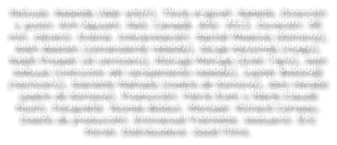 Pel�cula: Rebelde (War witch). T�tulo original: Rebelle. Direcci�n y guion: Kim Nguyen. Pa�s: Canad�. A�o: 2012. Duraci�n: 90 min. G�nero: Drama. Interpretaci�n: Rachel Mwanza (Komona), Alain Bastien (comandante rebelde), Serge Kanyinda (mago), Ralph Prosper (el carnicero), Mizinga Mwinga (Gran Tigre), Jean Kabuya (instructor del campamento rebelde), Jupiter Bokondji (hechicero), Starlette Mathata (madre de Komona), Alex Herabo (padre de Komona). Producci�n: Pierre Even y Marie-Claude Poulin. Fotograf�a: Nicolas Bolduc. Montaje: Richard Comeau. Dise�o de producci�n: Emmanuel Fr�chette. Vestuario: �ric Poirier. Distribuidora: Good Films.